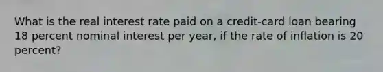 What is the real interest rate paid on a credit-card loan bearing 18 percent nominal interest per year, if the rate of inflation is 20 percent?