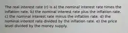 The real interest rate (r) is a) the nominal interest rate times the inflation rate. b) the nominal interest rate plus the inflation rate. c) the nominal interest rate minus the inflation rate. d) the nominal interest rate divided by the inflation rate. e) the price level divided by the money supply.