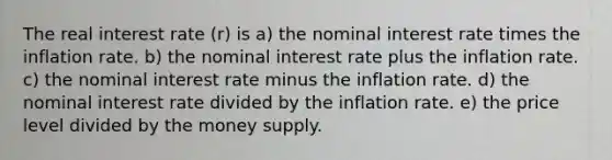 The real interest rate (r) is a) the nominal interest rate times the inflation rate. b) the nominal interest rate plus the inflation rate. c) the nominal interest rate minus the inflation rate. d) the nominal interest rate divided by the inflation rate. e) the price level divided by the money supply.