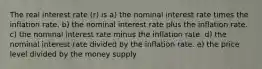 The real interest rate (r) is a) the nominal interest rate times the inflation rate. b) the nominal interest rate plus the inflation rate. c) the nominal interest rate minus the inflation rate. d) the nominal interest rate divided by the inflation rate. e) the price level divided by the money supply