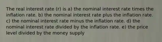 The real interest rate (r) is a) the nominal interest rate times the inflation rate. b) the nominal interest rate plus the inflation rate. c) the nominal interest rate minus the inflation rate. d) the nominal interest rate divided by the inflation rate. e) the price level divided by the money supply