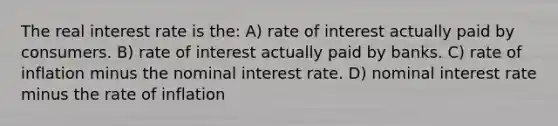 The real interest rate is the: A) rate of interest actually paid by consumers. B) rate of interest actually paid by banks. C) rate of inflation minus the nominal interest rate. D) nominal interest rate minus the rate of inflation