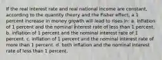 If the real interest rate and real national income are constant, according to the quantity theory and the Fisher effect, a 1 percent increase in money growth will lead to rises in: a. inflation of 1 percent and the nominal interest rate of less than 1 percent. b. inflation of 1 percent and the nominal interest rate of 1 percent. c. inflation of 1 percent and the nominal interest rate of more than 1 percent. d. both inflation and the nominal interest rate of less than 1 percent.