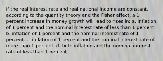 If the real interest rate and real national income are constant, according to the quantity theory and the Fisher effect, a 1 percent increase in money growth will lead to rises in: a. inflation of 1 percent and the nominal interest rate of <a href='https://www.questionai.com/knowledge/k7BtlYpAMX-less-than' class='anchor-knowledge'>less than</a> 1 percent. b. inflation of 1 percent and the nominal interest rate of 1 percent. c. inflation of 1 percent and the nominal interest rate of <a href='https://www.questionai.com/knowledge/keWHlEPx42-more-than' class='anchor-knowledge'>more than</a> 1 percent. d. both inflation and the nominal interest rate of less than 1 percent.