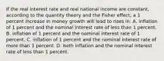 If the real interest rate and real national income are constant, according to the quantity theory and the Fisher effect, a 1 percent increase in money growth will lead to rises in: A. inflation of 1 percent and the nominal interest rate of less than 1 percent. B. inflation of 1 percent and the nominal interest rate of 1 percent. C. inflation of 1 percent and the nominal interest rate of more than 1 percent. D. both inflation and the nominal interest rate of less than 1 percent.