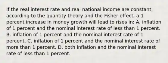 If the real interest rate and real national income are constant, according to the quantity theory and the Fisher effect, a 1 percent increase in money growth will lead to rises in: A. inflation of 1 percent and the nominal interest rate of less than 1 percent. B. inflation of 1 percent and the nominal interest rate of 1 percent. C. inflation of 1 percent and the nominal interest rate of more than 1 percent. D. both inflation and the nominal interest rate of less than 1 percent.