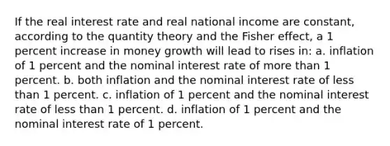 If the real interest rate and real national income are constant, according to the quantity theory and the Fisher effect, a 1 percent increase in money growth will lead to rises in: a. inflation of 1 percent and the nominal interest rate of <a href='https://www.questionai.com/knowledge/keWHlEPx42-more-than' class='anchor-knowledge'>more than</a> 1 percent. b. both inflation and the nominal interest rate of <a href='https://www.questionai.com/knowledge/k7BtlYpAMX-less-than' class='anchor-knowledge'>less than</a> 1 percent. c. inflation of 1 percent and the nominal interest rate of less than 1 percent. d. inflation of 1 percent and the nominal interest rate of 1 percent.