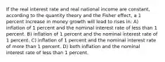 If the real interest rate and real national income are constant, according to the quantity theory and the Fisher effect, a 1 percent increase in money growth will lead to rises in: A) inflation of 1 percent and the nominal interest rate of less than 1 percent. B) inflation of 1 percent and the nominal interest rate of 1 percent. C) inflation of 1 percent and the nominal interest rate of more than 1 percent. D) both inflation and the nominal interest rate of less than 1 percent.