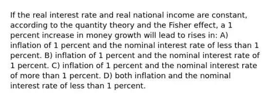 If the real interest rate and real national income are constant, according to the quantity theory and the Fisher effect, a 1 percent increase in money growth will lead to rises in: A) inflation of 1 percent and the nominal interest rate of less than 1 percent. B) inflation of 1 percent and the nominal interest rate of 1 percent. C) inflation of 1 percent and the nominal interest rate of more than 1 percent. D) both inflation and the nominal interest rate of less than 1 percent.