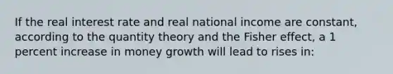 If the real interest rate and real national income are constant, according to the quantity theory and the Fisher effect, a 1 percent increase in money growth will lead to rises in: