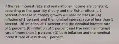 If the real interest rate and real national income are constant, according to the quantity theory and the Fisher effect, a 1 percent increase in money growth will lead to rises in: (A) inflation of 1 percent and the nominal interest rate of less than 1 percent. (B) inflation of 1 percent and the nominal interest rate of 1 percent. (C) inflation of 1 percent and the nominal interest rate of more than 1 percent. (D) both inflation and the nominal interest rate of less than 1 percent.