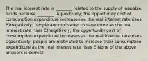 The real interest rate is ________ related to the supply of loanable funds because ________. A)positively; the opportunity cost of consumption expenditure increases as the real interest rate rises B)negatively; people are motivated to save more as the real interest rate rises C)negatively; the opportunity cost of consumption expenditure increases as the real interest rate rises D)positively; people are motivated to increase their consumption expenditure as the real interest rate rises E)None of the above answers is correct.