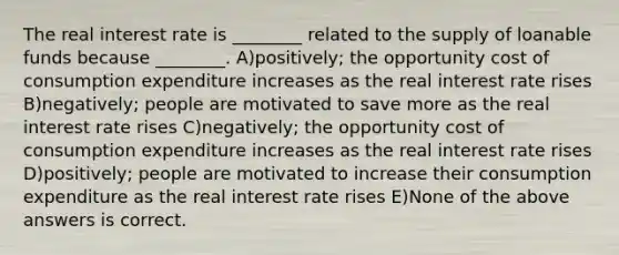 The real interest rate is ________ related to the supply of loanable funds because ________. A)positively; the opportunity cost of consumption expenditure increases as the real interest rate rises B)negatively; people are motivated to save more as the real interest rate rises C)negatively; the opportunity cost of consumption expenditure increases as the real interest rate rises D)positively; people are motivated to increase their consumption expenditure as the real interest rate rises E)None of the above answers is correct.