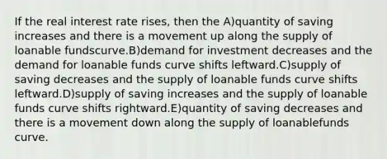 If the real interest rate rises, then the A)quantity of saving increases and there is a movement up along the supply of loanable fundscurve.B)demand for investment decreases and the demand for loanable funds curve shifts leftward.C)supply of saving decreases and the supply of loanable funds curve shifts leftward.D)supply of saving increases and the supply of loanable funds curve shifts rightward.E)quantity of saving decreases and there is a movement down along the supply of loanablefunds curve.