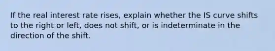 If the real interest rate rises, explain whether the IS curve shifts to the right or left, does not shift, or is indeterminate in the direction of the shift.