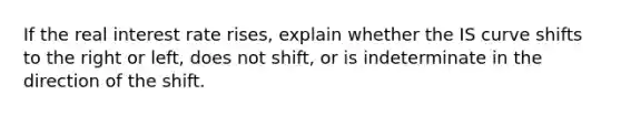 If the real interest rate rises, explain whether the IS curve shifts to the right or​ left, does not​ shift, or is indeterminate in the direction of the shift.