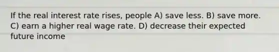 If the real interest rate rises, people A) save less. B) save more. C) earn a higher real wage rate. D) decrease their expected future income