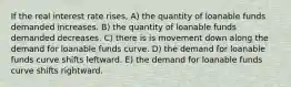 If the real interest rate rises, A) the quantity of loanable funds demanded increases. B) the quantity of loanable funds demanded decreases. C) there is is movement down along the demand for loanable funds curve. D) the demand for loanable funds curve shifts leftward. E) the demand for loanable funds curve shifts rightward.