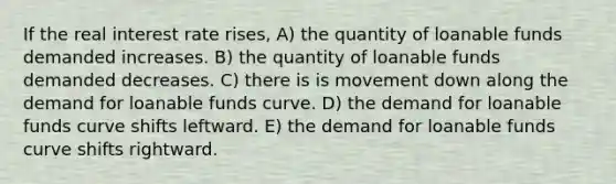 If the real interest rate rises, A) the quantity of loanable funds demanded increases. B) the quantity of loanable funds demanded decreases. C) there is is movement down along the demand for loanable funds curve. D) the demand for loanable funds curve shifts leftward. E) the demand for loanable funds curve shifts rightward.