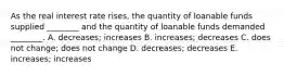 As the real interest rate​ rises, the quantity of loanable funds supplied​ ________ and the quantity of loanable funds demanded​ ________. A. ​decreases; increases B. ​increases; decreases C. does not​ change; does not change D. ​decreases; decreases E. ​increases; increases