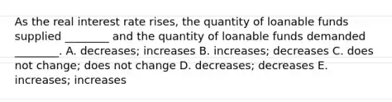 As the real interest rate​ rises, the quantity of loanable funds supplied​ ________ and the quantity of loanable funds demanded​ ________. A. ​decreases; increases B. ​increases; decreases C. does not​ change; does not change D. ​decreases; decreases E. ​increases; increases