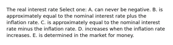 The real interest rate Select one: A. can never be negative. B. is approximately equal to the nominal interest rate plus the inflation rate. C. is approximately equal to the nominal interest rate minus the inflation rate. D. increases when the inflation rate increases. E. is determined in the market for money.