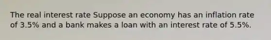 The real interest rate Suppose an economy has an inflation rate of 3.5​% and a bank makes a loan with an interest rate of 5.5​%.