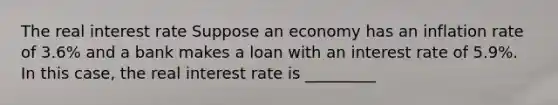 The real interest rate Suppose an economy has an inflation rate of 3.6​% and a bank makes a loan with an interest rate of 5.9​%. In this​ case, the real interest rate is _________