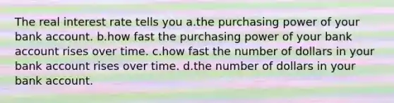 The real interest rate tells you a.the purchasing power of your bank account. b.how fast the purchasing power of your bank account rises over time. c.how fast the number of dollars in your bank account rises over time. d.the number of dollars in your bank account.