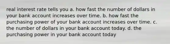 real interest rate tells you a. how fast the number of dollars in your bank account increases over time. b. how fast the purchasing power of your bank account increases over time. c. the number of dollars in your bank account today. d. the purchasing power in your bank account today