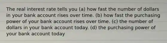 The real interest rate tells you (a) how fast the number of dollars in your bank account rises over time. (b) how fast the purchasing power of your bank account rises over time. (c) the number of dollars in your bank account today. (d) the purchasing power of your bank account today