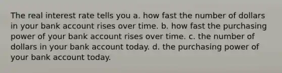 The real interest rate tells you a. how fast the number of dollars in your bank account rises over time. b. how fast the purchasing power of your bank account rises over time. c. the number of dollars in your bank account today. d. the purchasing power of your bank account today.