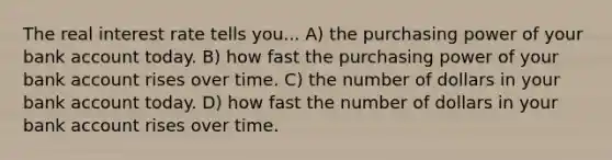 The real interest rate tells you... A) the purchasing power of your bank account today. B) how fast the purchasing power of your bank account rises over time. C) the number of dollars in your bank account today. D) how fast the number of dollars in your bank account rises over time.