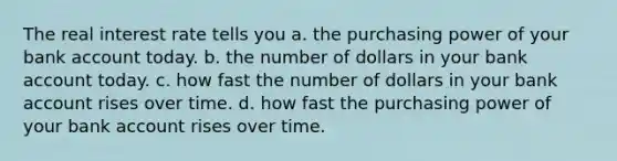 The real interest rate tells you a. the purchasing power of your bank account today. b. the number of dollars in your bank account today. c. how fast the number of dollars in your bank account rises over time. d. how fast the purchasing power of your bank account rises over time.