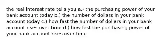 the real interest rate tells you a.) the purchasing power of your bank account today b.) the number of dollars in your bank account today c.) how fast the number of dollars in your bank account rises over time d.) how fast the purchasing power of your bank account rises over time