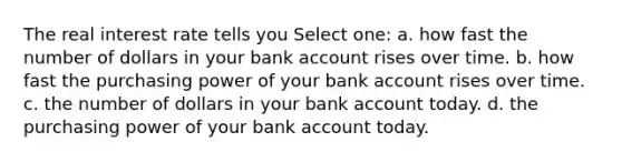 The real interest rate tells you Select one: a. how fast the number of dollars in your bank account rises over time. b. how fast the purchasing power of your bank account rises over time. c. the number of dollars in your bank account today. d. the purchasing power of your bank account today.