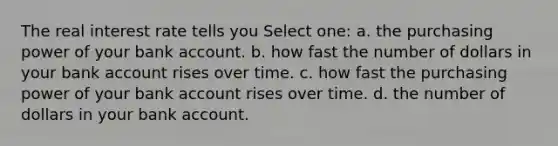 The real interest rate tells you Select one: a. the purchasing power of your bank account. b. how fast the number of dollars in your bank account rises over time. c. how fast the purchasing power of your bank account rises over time. d. the number of dollars in your bank account.