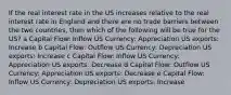 If the real interest rate in the US increases relative to the real interest rate in England and there are no trade barriers between the two countries, then which of the following will be true for the US? a Capital Flow: Inflow US Currency: Appreciation US exports: Increase b Capital Flow: Outflow US Currency: Depreciation US exports: Increase c Capital Flow: Inflow US Currency: Appreciation US exports: Decrease d Capital Flow: Outflow US Currency: Appreciation US exports: Decrease e Capital Flow: Inflow US Currency: Depreciation US exports: Increase