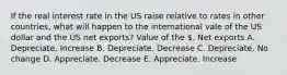 If the real interest rate in the US raise relative to rates in other countries, what will happen to the international vale of the US dollar and the US net exports? Value of the . Net exports A. Depreciate. Increase B. Depreciate. Decrease C. Depreciate. No change D. Appreciate. Decrease E. Appreciate. Increase