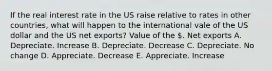 If the <a href='https://www.questionai.com/knowledge/ksNtEtaHnc-real-interest-rate' class='anchor-knowledge'>real interest rate</a> in the US raise relative to rates in other countries, what will happen to the international vale of the US dollar and the US <a href='https://www.questionai.com/knowledge/kvvDAwfQCu-net-exports' class='anchor-knowledge'>net exports</a>? Value of the . Net exports A. Depreciate. Increase B. Depreciate. Decrease C. Depreciate. No change D. Appreciate. Decrease E. Appreciate. Increase