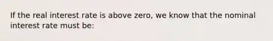 If the real interest rate is above zero, we know that the nominal interest rate must be: