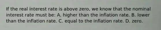 If the real interest rate is above zero, we know that the nominal interest rate must be: A. higher than the inflation rate. B. lower than the inflation rate. C. equal to the inflation rate. D. zero.