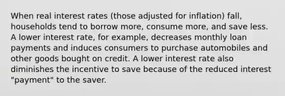 When <a href='https://www.questionai.com/knowledge/ksNtEtaHnc-real-interest-rate' class='anchor-knowledge'>real interest rate</a>s (those adjusted for inflation) fall, households tend to borrow more, consume more, and save less. A lower interest rate, for example, decreases monthly loan payments and induces consumers to purchase automobiles and other goods bought on credit. A lower interest rate also diminishes the incentive to save because of the reduced interest "payment" to the saver.