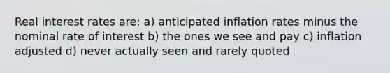 Real interest rates are: a) anticipated inflation rates minus the nominal rate of interest b) the ones we see and pay c) inflation adjusted d) never actually seen and rarely quoted