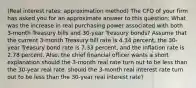 (Real interest​ rates: approximation method​) The CFO of your firm has asked you for an approximate answer to this​ question: What was the increase in real purchasing power associated with both​ 3-month Treasury bills and​ 30-year Treasury​ bonds? Assume that the current​ 3-month Treasury bill rate is 4.34 ​percent, the​ 30-year Treasury bond rate is 7.33 ​percent, and the inflation rate is 2.78 percent.​ Also, the chief financial officer wants a short explanation should the​ 3-month real rate turn out to be less than the​ 30-year real rate. should the 3-month real interest rate turn out to be less than the 30-year real interest rate?