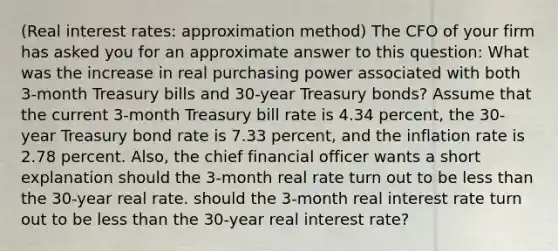 (Real interest​ rates: approximation method​) The CFO of your firm has asked you for an approximate answer to this​ question: What was the increase in real purchasing power associated with both​ 3-month Treasury bills and​ 30-year Treasury​ bonds? Assume that the current​ 3-month Treasury bill rate is 4.34 ​percent, the​ 30-year Treasury bond rate is 7.33 ​percent, and the inflation rate is 2.78 percent.​ Also, the chief financial officer wants a short explanation should the​ 3-month real rate turn out to be less than the​ 30-year real rate. should the 3-month real interest rate turn out to be less than the 30-year real interest rate?