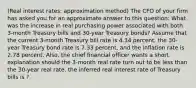 (Real interest​ rates: approximation method​) The CFO of your firm has asked you for an approximate answer to this​ question: What was the increase in real purchasing power associated with both​ 3-month Treasury bills and​ 30-year Treasury​ bonds? Assume that the current​ 3-month Treasury bill rate is 4.34 ​percent, the​ 30-year Treasury bond rate is 7.33 ​percent, and the inflation rate is 2.78 percent.​ Also, the chief financial officer wants a short explanation should the​ 3-month real rate turn out to be less than the​ 30-year real rate. the inferred real interest rate of Treasury bills is ?