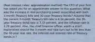 (Real interest​ rates: approximation method​) The CFO of your firm has asked you for an approximate answer to this​ question: What was the increase in real purchasing power associated with both​ 3-month Treasury bills and​ 30-year Treasury​ bonds? Assume that the current​ 3-month Treasury bill rate is 4.34 ​percent, the​ 30-year Treasury bond rate is 7.33 ​percent, and the inflation rate is 2.78 percent.​ Also, the chief financial officer wants a short explanation should the​ 3-month real rate turn out to be less than the​ 30-year real rate. the inferred real interest rate of Treasury bonds is ?