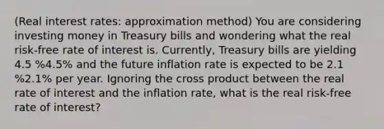 ​(Real interest​ rates: approximation method​) You are considering investing money in Treasury bills and wondering what the real​ risk-free rate of interest is.​ Currently, Treasury bills are yielding 4.5 %4.5% and the future inflation rate is expected to be 2.1 %2.1% per year. Ignoring the cross product between the real rate of interest and the inflation​ rate, what is the real​ risk-free rate of​ interest?