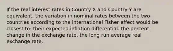 If the real interest rates in Country X and Country Y are equivalent, the variation in nominal rates between the two countries according to the international Fisher effect would be closest to: their expected inflation differential. the <a href='https://www.questionai.com/knowledge/kTUYTsQGJM-percent-change' class='anchor-knowledge'>percent change</a> in the exchange rate. the long run average real exchange rate.